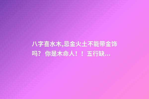 八字喜水木,忌金火土不能带金饰吗？ 你是木命人！！五行缺水火！八字喜水木！！忌火土！是什么意思，适合做什么哪一行的事业-第1张-观点-玄机派